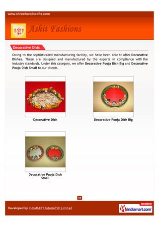 Decorative Dish:

Owing to the sophisticated manufacturing facility, we have been able to offer Decorative
Dishes. These are designed and manufactured by the experts in compliance with the
industry standards. Under this category, we offer Decorative Pooja Dish Big and Decorative
Pooja Dish Small to our clients.




             Decorative Dish                          Decorative Pooja Dish Big




          Decorative Pooja Dish
                  Small
 
