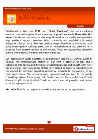 - Profile -

Established in the year 1997, we, “Ashit Fashions”, are an established
manufacturer and supplier of an appealing range of Handmade Decorative Gift
Items. Our decorative items receive huge demand in the market owing to their
high aesthetic appeal, excellent finish standards and availability in varied
designs & color patterns. The vast product range offered by us is manufactured
using finest quality stainless steel, fabrics, embellishments and other material
procured from trusted vendors of the market. Tools and equipments utilized in
making these decorative items are highly advanced.

Our organization Ashit Fashions is conveniently located at Dumral Bazar of
Nadiad. The infrastructure facility of our firm is state-of-the-art, and is
segregated into specialized divisions for operational ease and smooth work flow.
Our proficient team's relentless efforts have helped us garner a rich clientele in
the market by providing appealing decorative products to the patrons, as per
their preferences. The products once manufactured are sent to the quality
controlling division for ensuring their flawless nature. For safe delivery of these
decorative gift items at clients' end, we pack these using quality and tamper
proof packaging material.

'Mr. Ashit Shah' is the proprietor as well as the mentor of our organization.
 