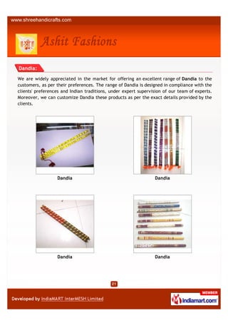 Dandia:

We are widely appreciated in the market for offering an excellent range of Dandia to the
customers, as per their preferences. The range of Dandia is designed in compliance with the
clients' preferences and Indian traditions, under expert supervision of our team of experts.
Moreover, we can customize Dandia these products as per the exact details provided by the
clients.




                  Dandia                                         Dandia




                  Dandia                                         Dandia
 