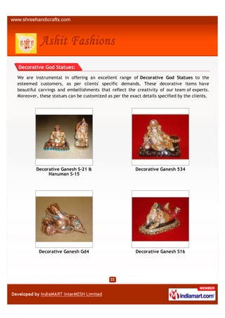 Decorative God Statues:

We are instrumental in offering an excellent range of Decorative God Statues to the
esteemed customers, as per clients' specific demands. These decorative items have
beautiful carvings and embellishments that reflect the creativity of our team of experts.
Moreover, these statues can be customized as per the exact details specified by the clients.




         Decorative Ganesh S-21 &                       Decorative Ganesh 534
              Hanuman S-15




          Decorative Ganesh Gd4                         Decorative Ganesh S16
 