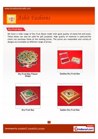 Dry Fruit Box:

We have a wide range of Dry Fruit Boxes made with good quality of metal foil and wood.
These boxes can also be used for gift purposes. High quality of material is used and the
client can purchase these at the leading prices. The prices are reasonable and variety of
designs are available at different range of prices.




           Dry Fruit Box Flower                        Oxidise Dry Fruit Box
                  Shape




               Dry Fruit Box                           Golden Dry Fruit Box
 
