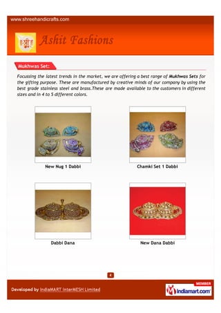 Mukhwas Set:

Focussing the latest trends in the market, we are offering a best range of Mukhwas Sets for
the gifting purpose. These are manufactured by creative minds of our company by using the
best grade stainless steel and brass.These are made available to the customers in different
sizes and in 4 to 5 different colors.




             New Nug 1 Dabbi                             Chamki Set 1 Dabbi




                Dabbi Dana                                 New Dana Dabbi
 