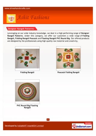 Designer Rangoli Patterns:

Leveraging on our wide industry knowledge, we deal in a high performing range of Designer
Rangoli Patterns. Under this category, we offer our customers a wide range of Folding
Rangoli, Folding Rangoli Peacock and Floating Rangoli PVC Round Big. Our offered products
are designed by the professionals using high quality raw material and creativity.




              Folding Rangoli                         Peacock Folding Rangoli




          PVC Round Big Floating
                 Rangoli
 