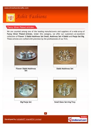 Fancy Silver Plated Articles:

We are counted among one of the leading manufacturers and suppliers of a wide array of
Fancy Silver Plated Articles. Under this category, we offer our customers an excellent
collection of Flower 2 Dabbi Mukhwas Set Small, Mukhwas Set 4 Dabbi and Pooja Set Big.
These articles are crafted with precision by the professionals of our firm.




         Flower Dabbi Mukhwas                         Dabbi Mukhwas Set
                  Set




              Big Pooja Set                         Small Glass Serving Trey
 