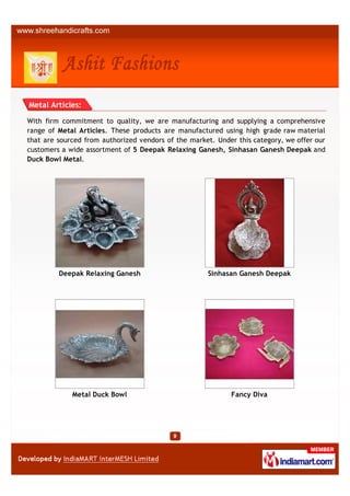 Metal Articles:

With firm commitment to quality, we are manufacturing and supplying a comprehensive
range of Metal Articles. These products are manufactured using high grade raw material
that are sourced from authorized vendors of the market. Under this category, we offer our
customers a wide assortment of 5 Deepak Relaxing Ganesh, Sinhasan Ganesh Deepak and
Duck Bowl Metal.




         Deepak Relaxing Ganesh                      Sinhasan Ganesh Deepak




             Metal Duck Bowl                                Fancy Diva
 
