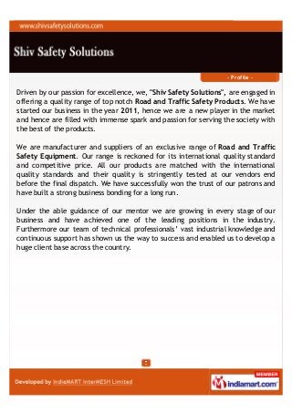 - Profile -

Driven by our passion for excellence, we, "Shiv Safety Solutions", are engaged in
offering a quality range of top notch Road and Traffic Safety Products. We have
started our business in the year 2011, hence we are a new player in the market
and hence are filled with immense spark and passion for serving the society with
the best of the products.

We are manufacturer and suppliers of an exclusive range of Road and Traffic
Safety Equipment. Our range is reckoned for its international quality standard
and competitive price. All our products are matched with the international
quality standards and their quality is stringently tested at our vendors end
before the final dispatch. We have successfully won the trust of our patrons and
have built a strong business bonding for a long run.

Under the able guidance of our mentor we are growing in every stage of our
business and have achieved one of the leading positions in the industry.
Furthermore our team of technical professionals’ vast industrial knowledge and
continuous support has shown us the way to success and enabled us to develop a
huge client base across the country.
 