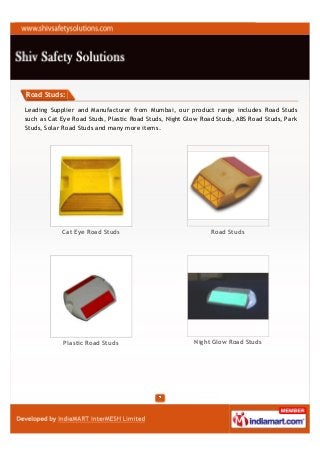 Road Studs:

Leading Supplier and Manufacturer from Mumbai, our product range includes Road Studs
such as Cat Eye Road Studs, Plastic Road Studs, Night Glow Road Studs, ABS Road Studs, Park
Studs, Solar Road Studs and many more items.




            Cat Eye Road Studs                                Road Studs




            Plastic Road Studs                          Night Glow Road Studs
 