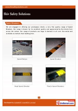 Speed Breakers:

We are engaged in offering our prestigious clients a very fine quality range of Speed
Breakers. Our range is known for its excellent quality and appreciated by the clients from
across the nation. Our range of products are huge in demand in all over the nation and
available at market most leading price.




               Speed Bumps                                 Speed Breaker




           Road Speed Breaker                          Plastic Speed Breakers
 