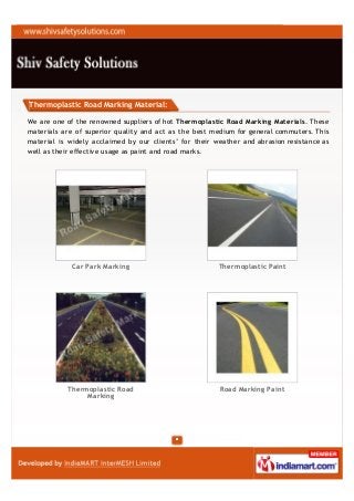 Thermoplastic Road Marking Material:

We are one of the renowned suppliers of hot Thermoplastic Road Marking Materials. These
materials are of superior quality and act as the best medium for general commuters. This
material is widely acclaimed by our clients’ for their weather and abrasion resistance as
well as their effective usage as paint and road marks.




             Car Park Marking                           Thermoplastic Paint




           Thermoplastic Road                           Road Marking Paint
                Marking
 