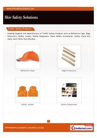 Traffic Safety Products:

Leading Supplier and Manufacturer of Traffic Safety Products such as Reflective Caps, Edge
Protectors, Safety Jacket, Safety Equipment, Road Safety Accessories, Safety Chain and
many more items from Mumbai.




              Reflective Caps                              Edge Protectors




               Safety Jacket                              Safety Equipment
 