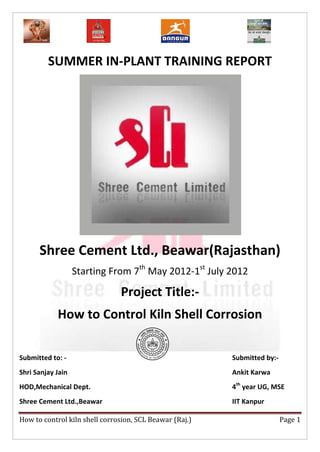 SUMMER IN-PLANT TRAINING REPORT




      Shree Cement Ltd., Beawar(Rajasthan)
                   Starting From 7th May 2012-1st July 2012

                               Project Title:-
            How to Control Kiln Shell Corrosion

Submitted to: -                                          Submitted by:-
Shri Sanjay Jain                                         Ankit Karwa
HOD,Mechanical Dept.                                     4th year UG, MSE
Shree Cement Ltd.,Beawar                                 IIT Kanpur

How to control kiln shell corrosion, SCL Beawar (Raj.)                    Page 1
 