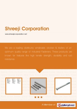 A Member of
Shreeji Corporation
www.shreejicorporation.net
Cotter Pin Dowel Pins Industrial Bolts Industrial Circlips Industrial Nuts Industrial
Screws Industrial Washers Metal Rivets Socket Screws Special Bolts Stud Bolts Thread
Inserts Hex Nuts Industrial Fastener Cotter Pin Dowel Pins Industrial Bolts Industrial
Circlips Industrial Nuts Industrial Screws Industrial Washers Metal Rivets Socket Screws Special
Bolts Stud Bolts Thread Inserts Hex Nuts Industrial Fastener Cotter Pin Dowel Pins Industrial
Bolts Industrial Circlips Industrial Nuts Industrial Screws Industrial Washers Metal Rivets Socket
Screws Special Bolts Stud Bolts Thread Inserts Hex Nuts Industrial Fastener Cotter Pin Dowel
Pins Industrial Bolts Industrial Circlips Industrial Nuts Industrial Screws Industrial Washers Metal
Rivets Socket Screws Special Bolts Stud Bolts Thread Inserts Hex Nuts Industrial
Fastener Cotter Pin Dowel Pins Industrial Bolts Industrial Circlips Industrial Nuts Industrial
Screws Industrial Washers Metal Rivets Socket Screws Special Bolts Stud Bolts Thread
Inserts Hex Nuts Industrial Fastener Cotter Pin Dowel Pins Industrial Bolts Industrial
Circlips Industrial Nuts Industrial Screws Industrial Washers Metal Rivets Socket Screws Special
Bolts Stud Bolts Thread Inserts Hex Nuts Industrial Fastener Cotter Pin Dowel Pins Industrial
Bolts Industrial Circlips Industrial Nuts Industrial Screws Industrial Washers Metal Rivets Socket
Screws Special Bolts Stud Bolts Thread Inserts Hex Nuts Industrial Fastener Cotter Pin Dowel
Pins Industrial Bolts Industrial Circlips Industrial Nuts Industrial Screws Industrial Washers Metal
Rivets Socket Screws Special Bolts Stud Bolts Thread Inserts Hex Nuts Industrial
Fastener Cotter Pin Dowel Pins Industrial Bolts Industrial Circlips Industrial Nuts Industrial
We are a leading distributor, wholesaler, stockist & traders of an
optimum quality range of Industrial Fasteners. These products are
known for features like high tensile strength, durability and rust
resistance.
 