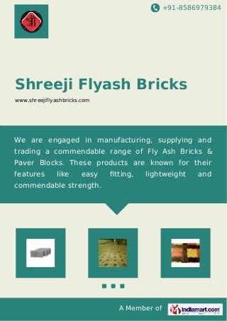 +91-8586979384
A Member of
Shreeji Flyash Bricks
www.shreejiflyashbricks.com
We are engaged in manufacturing, supplying and
trading a commendable range of Fly Ash Bricks &
Paver Blocks. These products are known for their
features like easy ﬁtting, lightweight and
commendable strength.
 