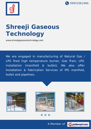 09953361966
A Member of
Shreeji Gaseous
Technology
www.shreejigaseoustechnology.com
We are engaged in manufacturing of Natural Gas /
LPG ﬁred high temperature burner, Gas Train, LPG
installation (manifold & bullet). We also oﬀer
Installation & Fabrication Services of lPG manifold,
bullet and pipelines.
 