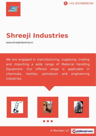 +91-8376808194
A Member of
Shreeji Industries
www.shreejiindustries.in
We are engaged in manufacturing, supplying, trading
and importing a wide range of Material Handling
Equipment. Our oﬀered range is applicable in
chemicals, textiles, petroleum and engineering
industries.
 