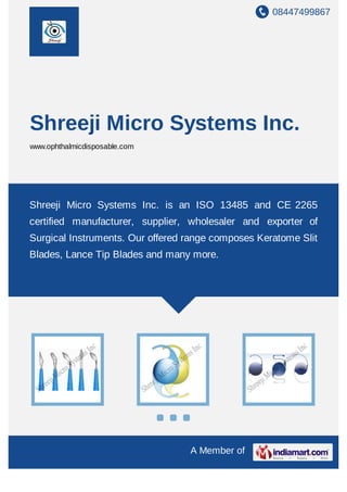 08447499867
A Member of
Shreeji Micro Systems Inc.
www.ophthalmicdisposable.com
Shreeji Micro Systems Inc. is an ISO 13485 and CE 2265
certified manufacturer, supplier, wholesaler and exporter of
Surgical Instruments. Our offered range composes Keratome Slit
Blades, Lance Tip Blades and many more.
 