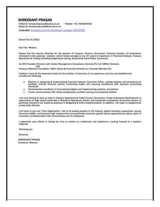 SHREEKANT PRASAD
E-Mail Id: shreekantprasad@yahoo.co.uk ~ Mobile: +91 7604004910
Skype Id: shreekantprasad@hotmail.co.uk
LinkedIn: linkedin.com/in/shreekant-prasad-65b343b6
Dated: 01/01/2022
Dear Sir/ Madam,
Please find the resume attached for the position of Treasury, Finance, Economist, Financial Analyst, I'm particularly
interested in this opening / position, which relates strongly to my 13+ years of experience in Financial Analysis, Treasury
Operations & Trading including budgeting & costing, Actuarial & Fiscal Policy, Economist.
As CEO (Founder/Director) with Validor Management Consultancy Services Pvt Ltd (VMCS) (Kolkata),
And
Treasury (Rilaxtion Foundation -NGO), Social & Financial Activities as a Founder Member Etc.
I believe I meet all the essential criteria for the position. A summary of my experience and key accomplishments
includes the following:
 Efficient in designing & implementing financial systems, Economic Policy, costing systems and procedures to
facilitate internal financial control; conducting audits and ensuring compliance with statutory accounting
standards 
 Demonstrated excellence in formulating budgets and implementing systems/ procedures 

 A keen communicator with honed interpersonal, problem solving and analytical abilities 
I am now looking to take up roles in Treasury Operations & Trade Finance, Economics, Trader & Business Development in
organization of high repute preferably in Research Operations, Banks, and Investment companies, Economics sectors of
particular interest to me would be positions in Budgeting & Policy Implementation. In addition, I am open to assignments
across India/Abroad.
I am keen to join into “Your Organization” due to its leading position in the industry, global monetary cooperation, secure
financial stability, and promote high employment and sustainable economic growth, great organizational culture, spirit of
innovation, professionalism that characterizes and its employees
I appreciate your efforts in taking the time to review my credentials and experience. Looking forward to a positive
response.
Thanking you,
Sincerely,
SHREEKANT PRASAD
Enclosure: Resume
 