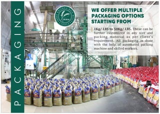 N AH RSI I
C
R
E
K
M
EE
IL
R
L
H
S
S
packaging
WE OFFER multiple
packaging options
starting from
1Kg/ LBS to 50Kg/ LBS. These can be
further customized in any size and
packing material as per client's
requirement. All packaging is done
with the help of automated packing
machine and skilled workers.
 