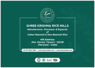 SHREE KRISHNA RICE MILLS
Mill Address:
Dist. Karnal, Taraori - 132116
(Haryana - India)
N AH RSI I
C
R
E
K
M
EE
IL
R
L
H
S
S
Manufacturer, Processor & Exporter
of
Indian Basmati & Non-Basmati Rice
+91 971 864 7867 | info@skrmindia.com | www.skrmindia.com
 