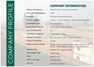 company information
companyprofIle :
:
:
:
:
:
:
:
:
:
:
:
:
:
:
:
Manufacturer, Processor & Exporter
1998
Basmati & Non Basmati Rice
Taraori - 132116, District - Karnal, Haryana (India)
03 (Automatic)
5,000 Metric Tons Monthly
05
25,000 Metric Tons
Rs. 125 Crore or US$ 15 million Approx.
70-80%
Mundra Port, Gujarat (India)
Partnership
ABPFS2316B
3310001156
06ABPFS2316B1ZG
Nature of Business
Year of Establishment
Products
Factory Address
Production Line
Production Capacity
No. of Warehouse
Warehouse Capacity
Annual Turnover
Export Percentage
Main Overseas Market
Nearest Port
Ownership Type
PAN
DGFT / IE Code
GST No.
Europe, USA, Australia, Saudi Arabia, Kuwait, UAE,
Jordan, Oman, Bahrain, Yemen, Syria, Iraq, Iran
 