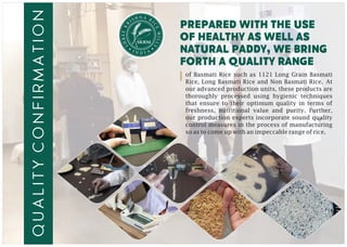 N AH RSI I
C
R
E
K
M
EE
IL
R
L
H
S
S
prepared with the use
of healthy as well as
natural paddy, we bring
forth a quality range
of Basmati Rice such as 1121 Long Grain Basmati
Rice, Long Basmati Rice and Non Basmati Rice. At
our advanced production units, these products are
thoroughly processed using hygienic techniques
that ensure to their optimum quality in terms of
freshness, nutritional value and purity. Further,
our production experts incorporate sound quality
control measures in the process of manufacturing
so as to come up with an impeccable range of rice.
qualityconfIrmation
 