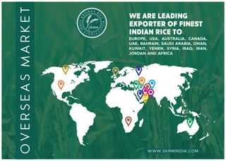 N AH RSI I
C
R
E
K
M
EE
IL
R
L
H
S
S
we are leading
exporter of fInest
indian rice to
overseasmarket
EUROPE, USA, AUSTRALIA, CANADA,
UAE, BAHRAIN, SAUDI ARABIA, OMAN,
KUWAIT, YEMEN, SYRIA, IRAQ, IRAN,
JORDAN AND AFRICA
WWW.SKRMINDIA.COM
 
