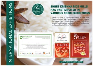 WWW.SKRMINDIA.COM
internationalexhibitions
N AH RSI I
C
R
E
K
M
EE
IL
R
L
H
S
S
shree krishna rice mills
has participated in
various food exhibitions
like Food Show in Kingdom of Saudi Arabia, Gulf
food in Dubai, Sial Fair in France, Anuga Fair in
Germany, Fancy Food shows in New York, USA,
World Food Istanbul and many more Food shows
in Oman, South Africa, Thailand etc.
 
