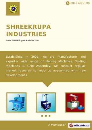 08447499108
A Member of
SHREEKRUPA
INDUSTRIES
www.shreekrupaindustries.com
Established in 2001, we are manufacturer and
exporter wide range of Honing Machines, Testing
machines & Grip Assembly. We conduct regular
market research to keep us acquainted with new
developments.
 
