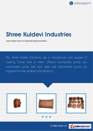09953360579
A Member of
Shree Kuldevi Industries
www.indiamart.com/shreekuldeviindustries
Open Well Submersible Pump Parts Submersible Pump Parts Casting Lower Housing
Casting Open Well Submersible Pump Body Submersible Pump Casting Submersible
Kit Induction Kit Impellers V6 Casting Motor & Pump Kit Open Well Submersible Pump
Parts Submersible Pump Parts Casting Lower Housing Casting Open Well Submersible Pump
Body Submersible Pump Casting Submersible Kit Induction Kit Impellers V6 Casting Motor &
Pump Kit Open Well Submersible Pump Parts Submersible Pump Parts Casting Lower Housing
Casting Open Well Submersible Pump Body Submersible Pump Casting Submersible
Kit Induction Kit Impellers V6 Casting Motor & Pump Kit Open Well Submersible Pump
Parts Submersible Pump Parts Casting Lower Housing Casting Open Well Submersible Pump
Body Submersible Pump Casting Submersible Kit Induction Kit Impellers V6 Casting Motor &
Pump Kit Open Well Submersible Pump Parts Submersible Pump Parts Casting Lower Housing
Casting Open Well Submersible Pump Body Submersible Pump Casting Submersible
Kit Induction Kit Impellers V6 Casting Motor & Pump Kit Open Well Submersible Pump
Parts Submersible Pump Parts Casting Lower Housing Casting Open Well Submersible Pump
Body Submersible Pump Casting Submersible Kit Induction Kit Impellers V6 Casting Motor &
Pump Kit Open Well Submersible Pump Parts Submersible Pump Parts Casting Lower Housing
Casting Open Well Submersible Pump Body Submersible Pump Casting Submersible
Kit Induction Kit Impellers V6 Casting Motor & Pump Kit Open Well Submersible Pump
Parts Submersible Pump Parts Casting Lower Housing Casting Open Well Submersible Pump
We, Shree Kuldevi Industries, are a manufacturer and supplier of
Casting, Pump Sets & Parts. Offered submersible pump set,
submersible pump part and open well submersible pump are
regarded for their durability and efficiency.
 