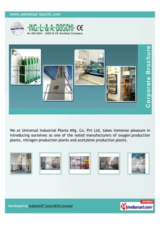 We at Universal Industrial Plants Mfg. Co. Pvt Ltd, takes immense pleasure in
introducing ourselves as one of the noted manufacturers of oxygen production
plants, nitrogen production plants and acetylene production plants.
 