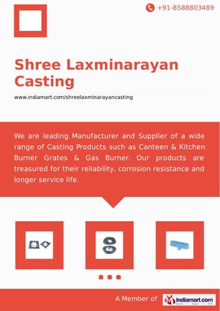 +91-8588803489
A Member of
Shree Laxminarayan
Casting
www.indiamart.com/shreelaxminarayancasting
We are leading Manufacturer and Supplier of a wide
range of Casting Products such as Canteen & Kitchen
Burner Grates & Gas Burner. Our products are
treasured for their reliability, corrosion resistance and
longer service life.
 
