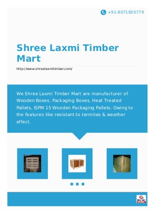 +91-8071805779
Shree Laxmi Timber
Mart
http://www.shreelaxmitimber.com/
We Shree Laxmi Timber Mart are manufacturer of
Wooden Boxes, Packaging Boxes, Heat Treated
Pallets, ISPM 15 Wooden Packaging Pallets. Owing to
the features like resistant to termites & weather
effect.
 