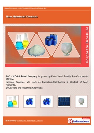 SMC - A Crisil Rated Company is grown up From Small Family Run Company in
1989 to
National Supplier. We work as Importers,Distributors & Stockist of Pearl
Pigments,
Emulsifiers and Industrial Chemicals.
 