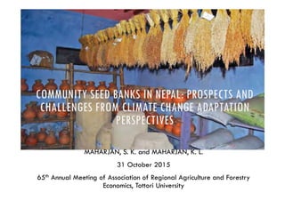 COMMUNITY SEED BANKS IN NEPAL: PROSPECTS AND
CHALLENGES FROM CLIMATE CHANGE ADAPTATION
PERSPECTIVES
MAHARJAN, S. K. and MAHARJAN, K. L.
31 October 2015
65th Annual Meeting of Association of Regional Agriculture and Forestry
Economics, Tottori University
 