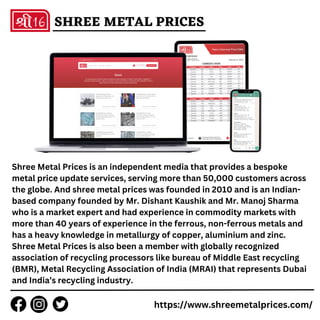 Shree Metal Prices is an independent media that provides a bespoke
metal price update services, serving more than 50,000 customers across
the globe. And shree metal prices was founded in 2010 and is an Indian-
based company founded by Mr. Dishant Kaushik and Mr. Manoj Sharma
who is a market expert and had experience in commodity markets with
more than 40 years of experience in the ferrous, non-ferrous metals and
has a heavy knowledge in metallurgy of copper, aluminium and zinc.
Shree Metal Prices is also been a member with globally recognized
association of recycling processors like bureau of Middle East recycling
(BMR), Metal Recycling Association of India (MRAI) that represents Dubai
and India’s recycling industry.
https://www.shreemetalprices.com/
SHREE METAL PRICES
 
