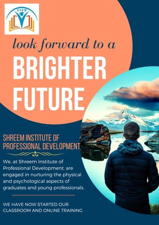 look forward to a
Brighter
Future
ShreemInstituteof
ProfessionalDevelopment
WE HAVE NOW STARTED OUR
CLASSROOM AND ONLINE TRAINING
We, at Shreem Institute of
Professional Development, are
engaged in nurturing the physical
and psychological aspects of
graduates and young professionals.
 