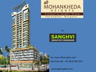 Shree Mohankheda Heights 
Ram Bhau Bhogale Marg, Mazgaon, Mumbai 
by 
Sanghvi Group Of Companies 
For more information and 
Site Visit Call : +91 98 20 98 7571 
www.igotmydeal.com 
 