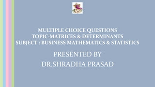 MULTIPLE CHOICE QUESTIONS
TOPIC-MATRICES & DETERMINANTS
SUBJECT : BUSINESS MATHEMATICS & STATISTICS
PRESENTED BY
DR.SHRADHA PRASAD
 
