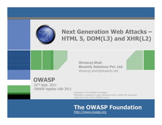 Next Generation Web Attacks –
               HTML 5, DOM(L3) and XHR(L2)



                             Shreeraj Shah
                             Blueinfy Solutions Pvt. Ltd.
                             shreeraj.shah@blueinfy.net

OWASP
22nd Sept. 2011
OWASP AppSec USA 2011
                        Copyright © The OWASP Foundation
                        Permission is granted to copy, distribute and/or modify this document
                        under the terms of the OWASP License.




                        The OWASP Foundation
                        http://www.owasp.org
 