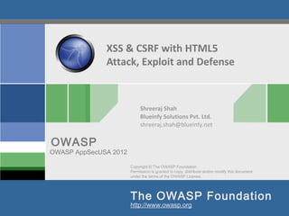 XSS & CSRF with HTML5
              Attack, Exploit and Defense



                            Shreeraj Shah
                            Blueinfy Solutions Pvt. Ltd.
                            shreeraj.shah@blueinfy.net


OWASP
OWASP AppSecUSA 2012

                       Copyright © The OWASP Foundation
                       Permission is granted to copy, distribute and/or modify this document
                       under the terms of the OWASP License.




                       The OWASP Foundation
                       http://www.owasp.org
 