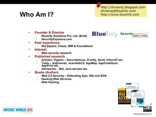 Who Am I?  Founder & Director Blueinfy Solutions Pvt. Ltd. (Brief) SecurityExposure.com Past experience   Net Square, Chase, IBM & Foundstone Interest Web security research Published research Articles / Papers – Securityfocus, O’erilly, DevX, InformIT etc. Tools – wsScanner, scanweb2.0, AppMap, AppCodeScan, AppPrint etc. Advisories - .Net, Java servers etc. Books (Author)   Web 2.0 Security – Defending Ajax, RIA and SOA Hacking Web Services  Web Hacking http://shreeraj.blogspot.com [email_address] http://www.blueinfy.com 