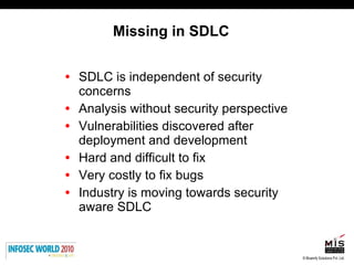 Missing in SDLC SDLC is independent of security concerns Analysis without security perspective Vulnerabilities discovered after deployment and development Hard and difficult to fix Very costly to fix bugs Industry is moving towards security aware SDLC 