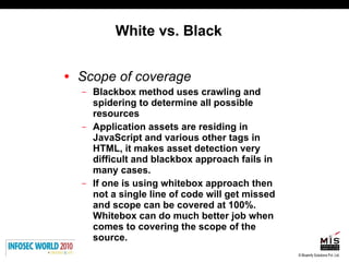 White vs. Black Scope of coverage   Blackbox method uses crawling and spidering to determine all possible resources Application assets are residing in JavaScript and various other tags in HTML, it makes asset detection very difficult and blackbox approach fails in many cases.  If one is using whitebox approach then not a single line of code will get missed and scope can be covered at 100%.  Whitebox can do much better job when comes to covering the scope of the source. 