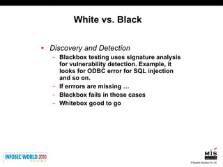White vs. Black Discovery and Detection Blackbox testing uses signature analysis for vulnerability detection. Example, it looks for ODBC error for SQL injection and so on. If errrors are missing … Blackbox fails in those cases Whitebox good to go 