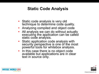 Static Code Analysis Static code analysis is very old technique to determine code quality.  Analyzing compiled and object code All analysis we can do without actually executing the application can be called static code analysis. Static application code analysis with security perspective is one of the most powerful tools for whitebox analysis.  In this case there is no object code available but applications are in clear text in source only. 