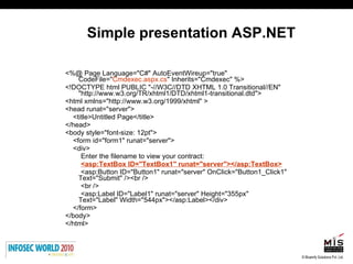 Simple presentation ASP.NET <%@ Page Language="C#" AutoEventWireup="true" CodeFile=" Cmdexec.aspx.cs " Inherits="Cmdexec" %> <!DOCTYPE html PUBLIC "-//W3C//DTD XHTML 1.0 Transitional//EN" "http://www.w3.org/TR/xhtml1/DTD/xhtml1-transitional.dtd"> <html xmlns="http://www.w3.org/1999/xhtml" > <head runat="server"> <title>Untitled Page</title> </head> <body style="font-size: 12pt"> <form id="form1" runat="server"> <div> Enter the filename to view your contract: <asp:TextBox ID="TextBox1" runat="server"></asp:TextBox> <asp:Button ID="Button1" runat="server" OnClick="Button1_Click1" Text="Submit" /><br /> <br /> <asp:Label ID="Label1" runat="server" Height="355px" Text="Label" Width="544px"></asp:Label></div> </form> </body> </html> 