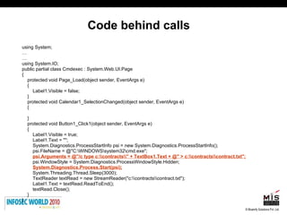 Code behind calls using System; … … using System.IO; public partial class Cmdexec : System.Web.UI.Page { protected void Page_Load(object sender, EventArgs e) { Label1.Visible = false; } protected void Calendar1_SelectionChanged(object sender, EventArgs e) { } protected void Button1_Click1(object sender, EventArgs e) { Label1.Visible = true; Label1.Text = ""; System.Diagnostics.ProcessStartInfo psi = new System.Diagnostics.ProcessStartInfo(); psi.FileName = @"C:\WINDOWS\system32\cmd.exe"; psi.Arguments = @"/c type c:\\contracts\\" + TextBox1.Text + @" > c:\\contracts\\contract.txt"; psi.WindowStyle = System.Diagnostics.ProcessWindowStyle.Hidden; System.Diagnostics.Process.Start(psi); System.Threading.Thread.Sleep(3000); TextReader textRead = new StreamReader("c:\\contracts\\contract.txt"); Label1.Text = textRead.ReadToEnd(); textRead.Close(); } } 
