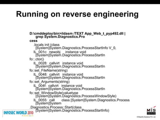 Running on reverse engineering D:\cmddeploy\bin>ildasm /TEXT App_Web_t_pyp492.dll | grep System.Diagnostics.Pro cess .locals init (class [System]System.Diagnostics.ProcessStartInfo V_0, IL_001c:  newobj  instance void [System]System.Diagnostics.ProcessStartIn fo::.ctor() IL_0028:  callvirt  instance void [System]System.Diagnostics.ProcessStartIn fo::set_FileName(string) IL_0048:  callvirt  instance void [System]System.Diagnostics.ProcessStartIn fo::set_Arguments(string) IL_004f:  callvirt  instance void [System]System.Diagnostics.ProcessStartIn fo::set_WindowStyle(valuetype [System]System.Diagnostics.ProcessWindowStyle) IL_0055:  call  class [System]System.Diagnostics.Process [System]System .Diagnostics.Process::Start(class [System]System.Diagnostics.ProcessStartInfo) 
