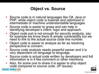 Object vs. Source Source code is in natural languages like C#, Java or PHP, while object code is lowered and optimized in intermediate or machine understandable languages. Source code is easier to grasp and can help in identifying developer’s intent, logic and approach.  Object code just is not enough for security analysis, say for example we know there is simple vulnerability but we need to link to the actual source code line number.  Object code is easier to analyze as far as resolving perspective is concern.  Source code analysis needs powerful parser and it is very dependent on language to language.  Source code is actual code written by developers and full information is in it like comment or other intentions.  Also, for some one to share it is easier to ship object code compared to source code. (IP issues) 