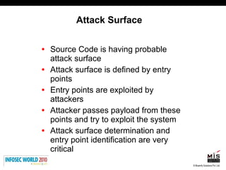 Attack Surface Source Code is having probable attack surface Attack surface is defined by entry points Entry points are exploited by attackers Attacker passes payload from these points and try to exploit the system Attack surface determination and entry point identification are very critical 